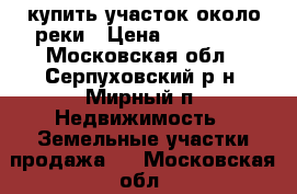 купить участок около реки › Цена ­ 650 000 - Московская обл., Серпуховский р-н, Мирный п. Недвижимость » Земельные участки продажа   . Московская обл.